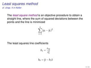 Least squares method
cf. chap. 4 in Keller
The least square method is an objective procedure to obtain a
straight line, where the sum of squared deviations between the
points and the line is minimized
n
i=1
(yi − ˆyi)2
The least squares line coefﬁcients
b1 =
sxy
s2
x
b0 = y − b1x
10 / 28
 