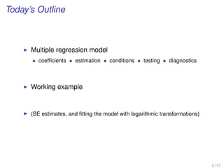 Today’s Outline
Multiple regression model
• coefﬁcients • estimation • conditions • testing • diagnostics
Working example
(SE estimates, and ﬁtting the model with logarithmic transformations)
2 / 17
 
