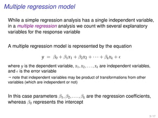 Multiple regression model
While a simple regression analysis has a single independent variable,
in a multiple regression analysis we count with several explanatory
variables for the response variable
A multiple regression model is represented by the equation
y = β0 + β1x1 + β2x2 + · · · + βkxk +
where y is the dependent variable, x1, x2, . . . , xk are independent variables,
and is the error variable
ª note that independent variables may be product of transformations from other
variables (which are independent or not)
In this case parameters β1, β2, . . . , βk are the regression coefﬁcients,
whereas β0 represents the intercept
3 / 17
 