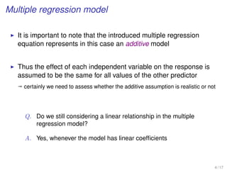 Multiple regression model
It is important to note that the introduced multiple regression
equation represents in this case an additive model
Thus the effect of each independent variable on the response is
assumed to be the same for all values of the other predictor
ª certainly we need to assess whether the additive assumption is realistic or not
Q. Do we still considering a linear relationship in the multiple
regression model?
A. Yes, whenever the model has linear coefﬁcients
4 / 17
 