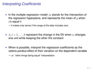 Interpreting Coefﬁcients
In the multiple regression model β0 stands for the intersection of
the regression hyperplane, and represents the mean of y when
x’s equal 0
ª it makes only sense if the range of the data includes zero
βi, i = 1, . . . , k represent the change in the DV when xi changes
one unit while keeping the other IVs constant
When is possible, interpret the regression coefﬁcients as the
ceteris paribus effect of their variation on the dependent variable
ª i.e. “other things being equal” interpretation
6 / 17
 
