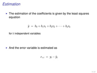 Estimation
The estimation of the coefﬁcients is given by the least squares
equation
ˆy = b0 + b1x1 + b2x2 + · · · + bkxk
for k independent variables
And the error variable is estimated as
e+i = yi − ˆyi
7 / 17
 