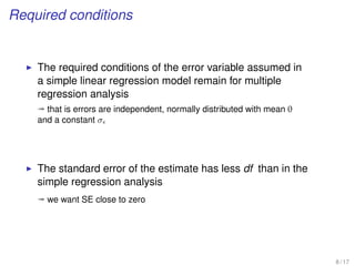 Required conditions
The required conditions of the error variable assumed in
a simple linear regression model remain for multiple
regression analysis
ª that is errors are independent, normally distributed with mean 0
and a constant σ
The standard error of the estimate has less df than in the
simple regression analysis
ª we want SE close to zero
8 / 17
 