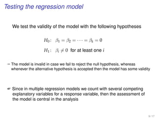 Testing the regression model
We test the validity of the model with the following hypotheses
H0 : β1 = β2 = · · · = βk = 0
H1 : βi = 0 for at least one i
ª The model is invalid in case we fail to reject the null hypothesis, whereas
whenever the alternative hypothesis is accepted then the model has some validity
 Since in multiple regression models we count with several competing
explanatory variables for a response variable, then the assessment of
the model is central in the analysis
9 / 17
 