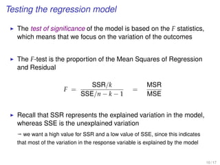 Testing the regression model
The test of signiﬁcance of the model is based on the F statistics,
which means that we focus on the variation of the outcomes
The F-test is the proportion of the Mean Squares of Regression
and Residual
F =
SSR/k
SSE/n − k − 1
=
MSR
MSE
Recall that SSR represents the explained variation in the model,
whereas SSE is the unexplained variation
ª we want a high value for SSR and a low value of SSE, since this indicates
that most of the variation in the response variable is explained by the model
10 / 17
 