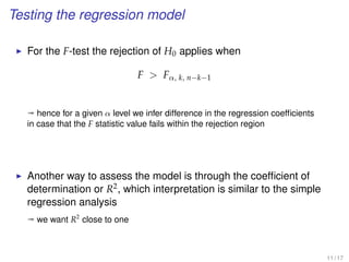 Testing the regression model
For the F-test the rejection of H0 applies when
F  Fα, k, n−k−1
ª hence for a given α level we infer difference in the regression coefﬁcients
in case that the F statistic value fails within the rejection region
Another way to assess the model is through the coefﬁcient of
determination or R2, which interpretation is similar to the simple
regression analysis
ª we want R2
close to one
11 / 17
 