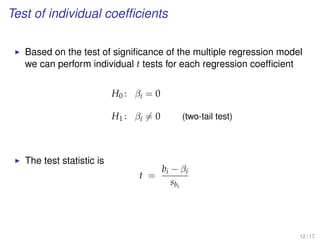 Test of individual coefﬁcients
Based on the test of signiﬁcance of the multiple regression model
we can perform individual t tests for each regression coefﬁcient
H0 : βi = 0
H1 : βi = 0 (two-tail test)
The test statistic is
t =
bi − βi
sbi
12 / 17
 