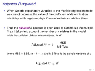 Adjusted R-squared
When we add explanatory variables to the multiple regression model
we cannot decrease the value of the coefﬁcient of determination
ª but it is possible to get a very high R2
even when the true model is not linear
Thus the adjusted R-squared is often used to summarize the multiple
ﬁt as it takes into account the number of variables in the model
ª it is the coefﬁcient of determination adjusted for df
Adjusted R2
= 1 −
MSE
MS Total
where MSE = SSE/(n − k − 1), and MS Total is the sample variance of y
Adjusted R2 ≤ R2
14 / 17
 