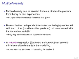 Multicollinearity
Multicollinearity can be avoided if one anticipates the problem
from theory or past experiences
ª multiple correlation scores can serve as a guide
Beware that two independent variables can be highly correlated
with each other (or with another predictor) but uncorrelated with
the dependent variable
ª they may be non-redundant suppressor variables
A stepwise regression (backward and forward) can serve to
minimize multicolliniearity in the modelling
ª these methods are based on improving the models ﬁt
16 / 17
 