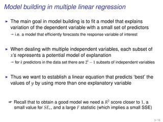 Model building in multiple linear regression
The main goal in model building is to ﬁt a model that explains
variation of the dependent variable with a small set of predictors
ª i.e. a model that efﬁciently forecasts the response variable of interest
When dealing with multiple independent variables, each subset of
x’s represents a potential model of explanation
ª for k predictors in the data set there are 2k
− 1 subsets of independent variables
Thus we want to establish a linear equation that predicts ‘best’ the
values of y by using more than one explanatory variable
 Recall that to obtain a good model we need a R2
score closer to 1, a
small value for SE , and a large F statistic (which implies a small SSE)
3 / 16
 