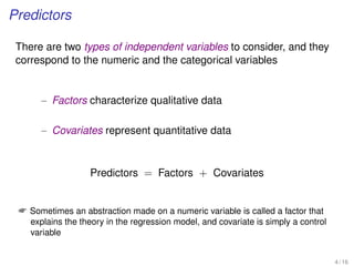 Predictors
There are two types of independent variables to consider, and they
correspond to the numeric and the categorical variables
– Factors characterize qualitative data
– Covariates represent quantitative data
Predictors = Factors + Covariates
 Sometimes an abstraction made on a numeric variable is called a factor that
explains the theory in the regression model, and covariate is simply a control
variable
4 / 16
 