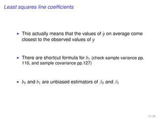 Least squares line coefﬁcients
This actually means that the values of ˆy on average come
closest to the observed values of y
There are shortcut formula for b1 (check sample variance pp.
110, and sample covariance pp.127)
b0 and b1 are unbiased estimators of β0 and β1
12 / 28
 