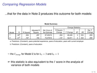Comparing Regression Models
...that for the data in Note 2 produces this outcome for both models:
Model Summary
Model R R Square
Adjusted R
Square
Std. Error of
the Estimate
Change Statistics
R Square
Change F Change df1 df2
Sig. F
Change
1
2
,55a
,304 ,297 67,45215 ,304 48,426 3 333 ,000
,41
b
,167 ,164 73,57910 -,137 32,811 2 333 ,000
Predictors: (Constant), years potential experience, years of education, years with current employera.
Predictors: (Constant), years of educationb.
ª the Fchange for Model 2 is for kU = 3 and kR = 1
 this statistic is also equivalent to the F score in the analysis of
variance of both models
8 / 16
 