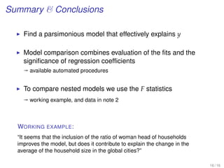 Summary  Conclusions
Find a parsimonious model that effectively explains y
Model comparison combines evaluation of the ﬁts and the
signiﬁcance of regression coefﬁcients
ª available automated procedures
To compare nested models we use the F statistics
ª working example, and data in note 2
WORKING EXAMPLE:
“It seems that the inclusion of the ratio of woman head of households
improves the model, but does it contribute to explain the change in the
average of the household size in the global cities?”
16 / 16
 
