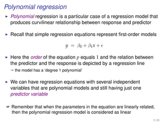 Polynomial regression
Polynomial regression is a particular case of a regression model that
produces curvilinear relationship between response and predictor
Recall that simple regression equations represent ﬁrst-order models
y = β0 + β1x +
Here the order of the equation p equals 1 and the relation between
the predictor and the response is depicted by a regression line
ª the model has a ‘degree 1 polynomial’
We can have regression equations with several independent
variables that are polynomial models and still having just one
predictor variable
 Remember that when the parameters in the equation are linearly related,
then the polynomial regression model is considered as linear
3 / 20
 
