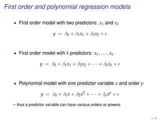 First order and polynomial regression models
• First order model with two predictors: x1 and x2
y = β0 + β1x1 + β2x2 +
• First order model with k predictors: x1, . . . , xk
y = β0 + β1x1 + β2x2 + · · · + βkxk +
• Polynomial model with one predictor variable x and order p
y = β0 + β1x + β2x2
+ · · · + βpxp
+
ª thus a predictor variable can have various orders or powers
4 / 20
 