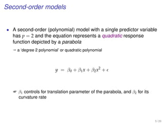 Second-order models
• A second-order (polynomial) model with a single predictor variable
has p = 2 and the equation represents a quadratic response
function depicted by a parabola
ª a ‘degree 2 polynomial’ or quadratic polynomial
y = β0 + β1x + β2x2
+
 β1 controls for translation parameter of the parabola, and β2 for its
curvature rate
5 / 20
 