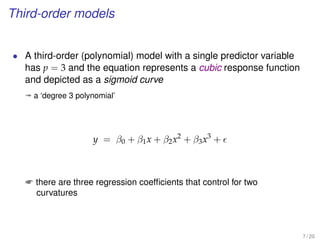 Third-order models
• A third-order (polynomial) model with a single predictor variable
has p = 3 and the equation represents a cubic response function
and depicted as a sigmoid curve
ª a ‘degree 3 polynomial’
y = β0 + β1x + β2x2
+ β3x3
+
 there are three regression coefﬁcients that control for two
curvatures
7 / 20
 