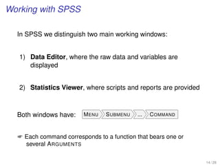 Working with SPSS
In SPSS we distinguish two main working windows:
1) Data Editor, where the raw data and variables are
displayed
2) Statistics Viewer, where scripts and reports are provided
Both windows have: MENU SUBMENU ... COMMAND
 Each command corresponds to a function that bears one or
several ARGUMENTS
14 / 28
 