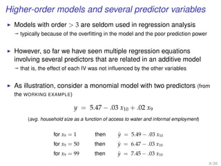 Higher-order models and several predictor variables
Models with order  3 are seldom used in regression analysis
ª typically because of the overﬁtting in the model and the poor prediction power
However, so far we have seen multiple regression equations
involving several predictors that are related in an additive model
ª that is, the effect of each IV was not inﬂuenced by the other variables
As illustration, consider a monomial model with two predictors (from
the WORKING EXAMPLE)
y = 5.47 − .03 x10 + .02 x9
(avg. household size as a function of access to water and informal employment)
for x9 = 1 then ˆy = 5.49 − .03 x10
for x9 = 50 then ˆy = 6.47 − .03 x10
for x9 = 99 then ˆy = 7.45 − .03 x10
9 / 20
 