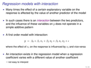 Regression models with interaction
Many times the effect of a certain explanatory variable on the
response is affected by the value of another predictor of the model
In such cases there is an interaction between the two predictors,
and the inﬂuence of these variables on y does not operate in a
simple additive pattern
A ﬁrst order model with interaction:
y = β0 + β1 x1 + β2 x2 + β3 x1 x2 +
where the effect of x1 on the response is inﬂuenced by x2 and vice-versa
An interaction exists in the regression model when a regression
coefﬁcient varies with a different value of another coefﬁcient
ª not easy to interpret
14 / 20
 