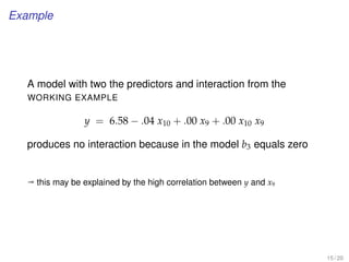 Example
A model with two the predictors and interaction from the
WORKING EXAMPLE
y = 6.58 − .04 x10 + .00 x9 + .00 x10 x9
produces no interaction because in the model b3 equals zero
ª this may be explained by the high correlation between y and x9
15 / 20
 