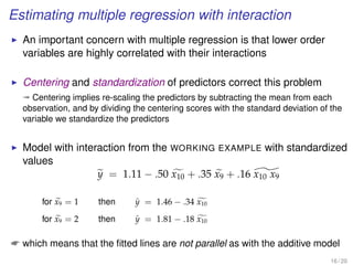 Estimating multiple regression with interaction
An important concern with multiple regression is that lower order
variables are highly correlated with their interactions
Centering and standardization of predictors correct this problem
ª Centering implies re-scaling the predictors by subtracting the mean from each
observation, and by dividing the centering scores with the standard deviation of the
variable we standardize the predictors
Model with interaction from the WORKING EXAMPLE with standardized
values
y = 1.11 − .50 x10 + .35 x9 + .16 x10 x9
for x9 = 1 then ˆy = 1.46 − .34 x10
for x9 = 2 then ˆy = 1.81 − .18 x10
 which means that the ﬁtted lines are not parallel as with the additive model
16 / 20
 