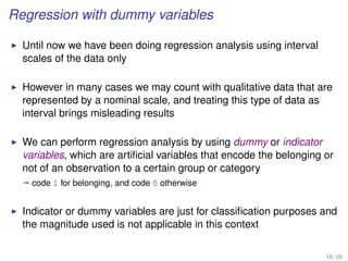 Regression with dummy variables
Until now we have been doing regression analysis using interval
scales of the data only
However in many cases we may count with qualitative data that are
represented by a nominal scale, and treating this type of data as
interval brings misleading results
We can perform regression analysis by using dummy or indicator
variables, which are artiﬁcial variables that encode the belonging or
not of an observation to a certain group or category
ª code 1 for belonging, and code 0 otherwise
Indicator or dummy variables are just for classiﬁcation purposes and
the magnitude used is not applicable in this context
18 / 20
 