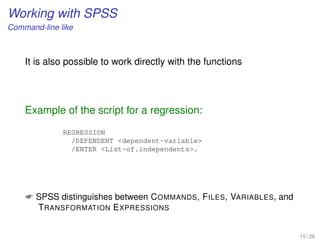 Working with SPSS
Command-line like
It is also possible to work directly with the functions
Example of the script for a regression:
REGRESSION
/DEPENDENT dependent-variable
/ENTER List-of.independents.
 SPSS distinguishes between COMMANDS, FILES, VARIABLES, and
TRANSFORMATION EXPRESSIONS
15 / 28
 