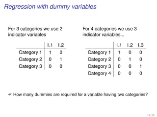 Regression with dummy variables
For 3 categories we use 2
indicator variables
I 1 I 2
Category 1 1 0
Category 2 0 1
Category 3 0 0
For 4 categories we use 3
indicator variables...
I 1 I 2 I 3
Category 1 1 0 0
Category 2 0 1 0
Category 3 0 0 1
Category 4 0 0 0
 How many dummies are required for a variable having two categories?
19 / 20
 