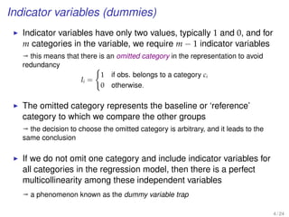 Indicator variables (dummies)
Indicator variables have only two values, typically 1 and 0, and for
m categories in the variable, we require m − 1 indicator variables
ª this means that there is an omitted category in the representation to avoid
redundancy
Ii =
1 if obs. belongs to a category ci
0 otherwise.
The omitted category represents the baseline or ‘reference’
category to which we compare the other groups
ª the decision to choose the omitted category is arbitrary, and it leads to the
same conclusion
If we do not omit one category and include indicator variables for
all categories in the regression model, then there is a perfect
multicollinearity among these independent variables
ª a phenomenon known as the dummy variable trap
4 / 24
 