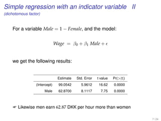 Simple regression with an indicator variable II
(dichotomous factor)
For a variable Male = 1 − Female, and the model:
Wage = β0 + β1 Male +
we get the following results:
Estimate Std. Error t value Pr(|t|)
(Intercept) 99.0542 5.9612 16.62 0.0000
Male 62.8700 8.1117 7.75 0.0000
 Likewise men earn 62.87 DKK per hour more than women
7 / 24
 