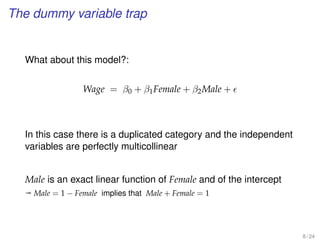 The dummy variable trap
What about this model?:
Wage = β0 + β1Female + β2Male +
In this case there is a duplicated category and the independent
variables are perfectly multicollinear
Male is an exact linear function of Female and of the intercept
ª Male = 1 − Female implies that Male + Female = 1
8 / 24
 