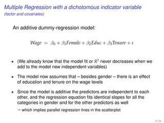 Multiple Regression with a dichotomous indicator variable
(factor and covariates)
An additive dummy-regression model:
Wage = β0 + β1Female + β2Educ + β3Tenure +
• (We already know that the model ﬁt or R2
never decreases when we
add to the model new independent variables)
• The model now assumes that – besides gender – there is an effect
of education and tenure on the wage levels
• Since the model is additive the predictors are independent to each
other, and the regression equation ﬁts identical slopes for all the
categories in gender and for the other predictors as well
ª which implies parallel regression lines in the scatterplot
9 / 24
 