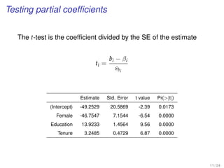 Testing partial coefﬁcients
The t-test is the coefﬁcient divided by the SE of the estimate
ti =
bi − βi
sbi
Estimate Std. Error t value Pr(|t|)
(Intercept) -49.2529 20.5869 -2.39 0.0173
Female -46.7547 7.1544 -6.54 0.0000
Education 13.9233 1.4564 9.56 0.0000
Tenure 3.2485 0.4729 6.87 0.0000
11 / 24
 