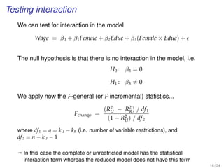 Testing interaction
We can test for interaction in the model
Wage = β0 + β1Female + β2Educ + β3(Female × Educ) +
The null hypothesis is that there is no interaction in the model, i.e.
H0 : β3 = 0
H1 : β3 = 0
We apply now the F-general (or F incremental) statistics...
Fchange =
(R2
U − R2
R) / df1
(1 − R2
U) / df2
where df1 = q = kU − kR (i.e. number of variable restrictions), and
df2 = n − kU − 1
ª In this case the complete or unrestricted model has the statistical
interaction term whereas the reduced model does not have this term
16 / 24
 