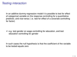 Testing interaction
In an additive dummy-regression model it is possible to test for effect
of categorical variable on the response controlling for a quantitative
predictor, and vice-versa ( i.e. test for effect of a covariate controlling
for factor)
 e.g. test gender on wage controlling for education, and test
education controlling for gender
In such cases the null hypothesis is that the coefﬁcient of the variable
to be tested equals zero
17 / 24
 