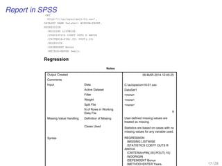 Report in SPSS
GET
FILE='C:auspssxm16-01.sav'.
DATASET NAME DataSet1 WINDOW=FRONT.
REGRESSION
/MISSING LISTWISE
/STATISTICS COEFF OUTS R ANOVA
/CRITERIA=PIN(.05) POUT(.10)
/NOORIGIN
/DEPENDENT Bonus
/METHOD=ENTER Years.
Regression
Notes
Output Created
Comments
Input Data
Active Dataset
Filter
Weight
Split File
N of Rows in Working
Data File
Missing Value Handling Definition of Missing
Cases Used
Syntax
06-MAR-2014 12:45:25
C:auspssxm16-01.sav
DataSet1
none
none
none
6
User-defined missing values are
treated as missing.
Statistics are based on cases with no
missing values for any variable used.
REGRESSION
/MISSING LISTWISE
/STATISTICS COEFF OUTS R
ANOVA
/CRITERIA=PIN(.05) POUT(.10)
/NOORIGIN
/DEPENDENT Bonus
/METHOD=ENTER Years. 17 / 28
 