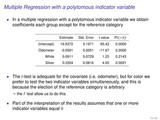 Multiple Regression with a polytomous indicator variable
• In a multiple regression with a polytomous indicator variable we obtain
coefﬁcients each group except for the reference category
Estimate Std. Error t value Pr(|t|)
(Intercept) 16.8372 0.1971 85.42 0.0000
Odometer -0.0591 0.0051 -11.67 0.0000
White 0.0911 0.0729 1.25 0.2143
Silver 0.3304 0.0816 4.05 0.0001
• The t-test is adequate for the covariate (i.e. odometer), but for color we
prefer to test the two indicator variables simultaneously, and this is
because the election of the reference category is arbitrary
ª the F test allow us to do this
• Part of the interpretation of the results assumes that one or more
indicator variables equal 0
19 / 24
 