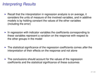 Interpreting Results
Recall that the interpretation in regression analysis is on average, it
considers the units of measure of the involved variables, and in additive
models is by holding constant the values of the other variables
(including the error)
In regression with indicator variables the coefﬁcients corresponding to
these variables represent a variation on the response with respect to
the other groups in the model
The statistical signiﬁcance of the regression coefﬁcients comes after the
interpretation of their effects on the response and not alone
The conclusions should account for the values of the regression
coefﬁcients and the statistical signiﬁcance of these outcomes
21 / 24
 