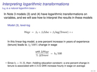 Interpreting logarithmic transformations
log is a natural logarithm base e
In Note 3 models (3) and (4) have logarithmic transformations on
variables, and we will see how to interpret the results in these models
Model (3), level-log
Wage = β0 + β1Educ + β2 log(Tenure) +
In this linear-log model, a one percent increase in years of experience
(tenure) leads to β2/100% change in wage
unit ∆Wage
% ∆Tenure
= b2/100
ª Since b2 = 31.32, then –holding education constant– a one percent change in
tenure is associated with 0.3132 DKK increase hourly in wage on average
22 / 24
 
