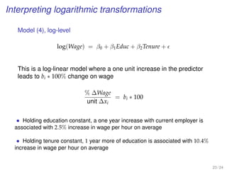 Interpreting logarithmic transformations
Model (4), log-level
log(Wage) = β0 + β1Educ + β2Tenure +
This is a log-linear model where a one unit increase in the predictor
leads to bi ∗ 100% change on wage
% ∆Wage
unit ∆xi
= bi ∗ 100
• Holding education constant, a one year increase with current employer is
associated with 2.5% increase in wage per hour on average
• Holding tenure constant, 1 year more of education is associated with 10.4%
increase in wage per hour on average
23 / 24
 
