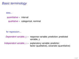 Basic terminology
data...
quantitative = interval
qualitative = categorical, nominal
for regression...
Dependent variable, y = response variable; prediction; predicted
variable, ˆy
Independent variable, x = explanatory variable; predictor;
factor (qualitative), covariate (quantitative)
3 / 27
 