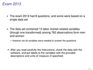 Exam 2013
The exam 2013 had 8 questions, and some were based on a
single data set
The data set contained 13 labor market related variables
(though one transformed) among 762 observations form men
and women
ª however not all variables were needed to answer the questions
 After you read carefully the instructions, check the data with the
software, and put labels to the variables with the provided
descriptions and units of measure (if speciﬁed)
4 / 27
 