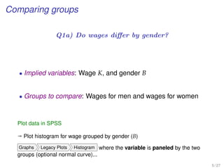 Comparing groups
Q1a) Do wages diﬀer by gender?
• Implied variables: Wage K, and gender B
• Groups to compare: Wages for men and wages for women
Plot data in SPSS
ª Plot histogram for wage grouped by gender (B)
Graphs Legacy Plots Histogram where the variable is paneled by the two
groups (optional normal curve)...
5 / 27
 
