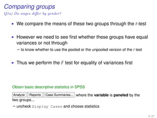 Comparing groups
Q1a) Do wages diﬀer by gender?
We compare the means of these two groups through the t-test
However we need to see ﬁrst whether these groups have equal
variances or not through
ª to know whether to use the pooled or the unpooled version of the t test
Thus we perform the F test for equality of variances ﬁrst
Obtain basic descriptive statistics in SPSS
Analyze Reports Case Summaries... where the variable is paneled by the
two groups...
ª uncheck Display Cases and choose statistics
6 / 27
 