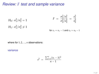 Review: F test and sample variance
H0 : σ2
1/σ2
2 = 1
H1 : σ2
1/σ2
2 = 1
F =
σ2
1/s2
1
σ2
2/s2
2
=
s2
1
s2
2
for v1 = n1 − 1 and v2 = n2 − 1
where for 1, 2, ..., n observations:
variance
s2
=
n
i=1(xi − x)2
n − 1
7 / 27
 
