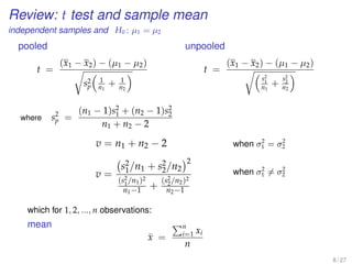 Review: t test and sample mean
independent samples and H0 : µ1 = µ2
pooled
t =
(x1 − x2) − (µ1 − µ2)
s2
p
1
n1
+ 1
n2
where s2
p =
(n1 − 1)s2
1 + (n2 − 1)s2
2
n1 + n2 − 2
unpooled
t =
(x1 − x2) − (µ1 − µ2)
s2
1
n1
+
s2
2
n2
v = n1 + n2 − 2 when σ2
1 = σ2
2
v =
s2
1/n1 + s2
2/n2
2
(s2
1/n1)2
n1−1 +
(s2
2/n2)2
n2−1
when σ2
1 = σ2
2
which for 1, 2, ..., n observations:
mean
¯x =
n
i=1 xi
n
8 / 27
 