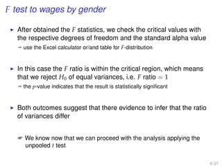 F test to wages by gender
After obtained the F statistics, we check the critical values with
the respective degrees of freedom and the standard alpha value
ª use the Excel calculator or/and table for F-distribution
In this case the F ratio is within the critical region, which means
that we reject H0 of equal variances, i.e. F ratio = 1
ª the p-value indicates that the result is statistically signiﬁcant
Both outcomes suggest that there evidence to infer that the ratio
of variances differ
 We know now that we can proceed with the analysis applying the
unpooled t test
9 / 27
 