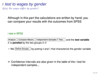 t test to wages by gender
Q1a) Do wages diﬀer by gender?
Although in this part the calculations are written by hand; you
can compare your results with the outcomes from SPSS
t test in SPSS
Analyze Compare Means Independent-Samples T Test... and the test variable
K is paneled by the two groups in B
ª We Deﬁne Groups... by putting 0 and 1 that characterize the gender variable
 Conﬁdence intervals are also given in the table of the t test for
independent samples...
10 / 27
 